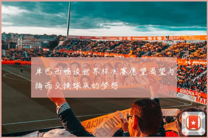 库巴西畅谈世界杯决赛愿望渴望与梅西交换球衣的梦想