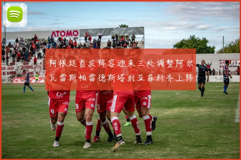 阿根廷首发阵容迎来三处调整阿尔瓦雷斯帕雷德斯塔利亚菲科齐上阵