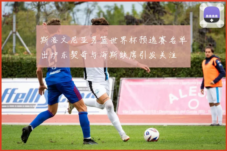 斯洛文尼亚男篮世界杯预选赛名单出炉东契奇与海斯缺席引发关注