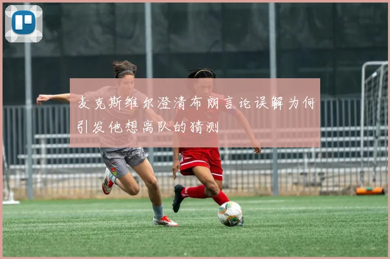 麦克斯维尔澄清布朗言论误解为何引发他想离队的猜测