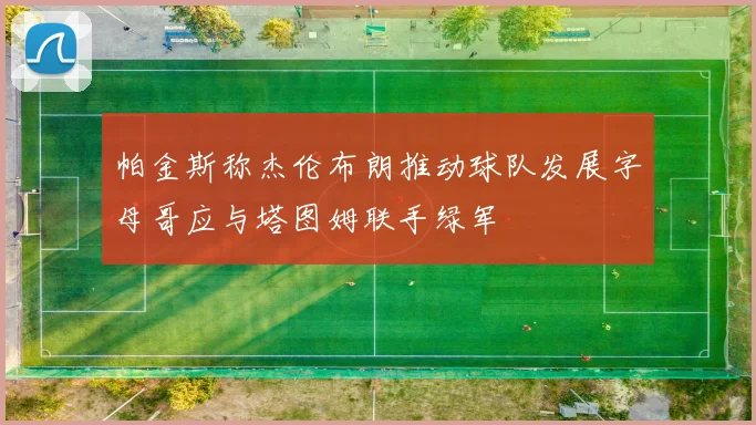 帕金斯称杰伦布朗推动球队发展字母哥应与塔图姆联手绿军