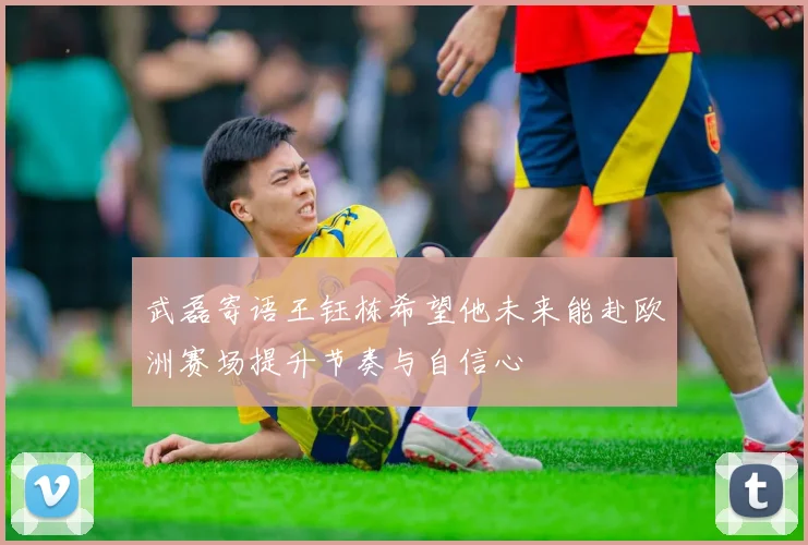 武磊寄语王钰栋希望他未来能赴欧洲赛场提升节奏与自信心