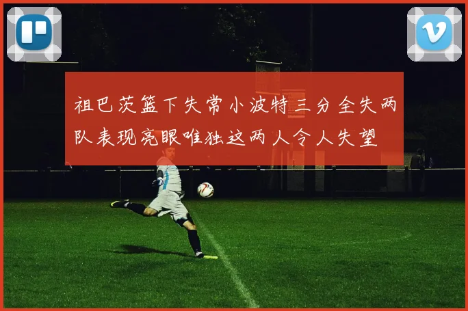 祖巴茨篮下失常小波特三分全失两队表现亮眼唯独这两人令人失望