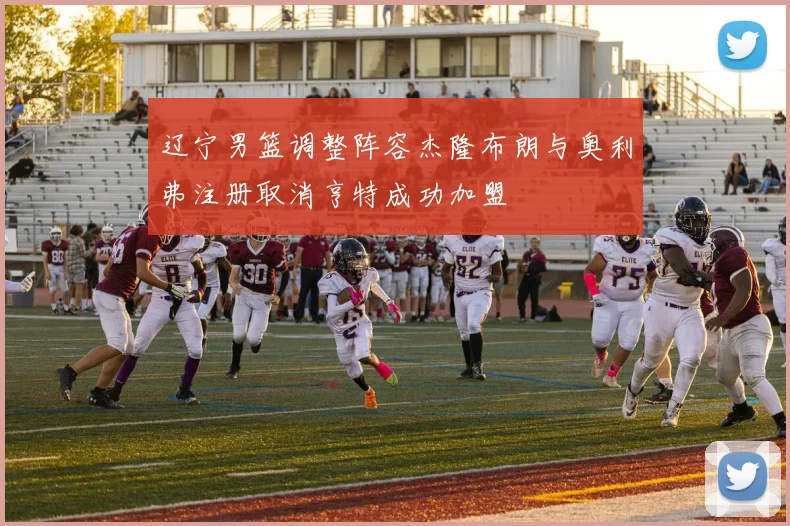 辽宁男篮调整阵容杰隆布朗与奥利弗注册取消亨特成功加盟