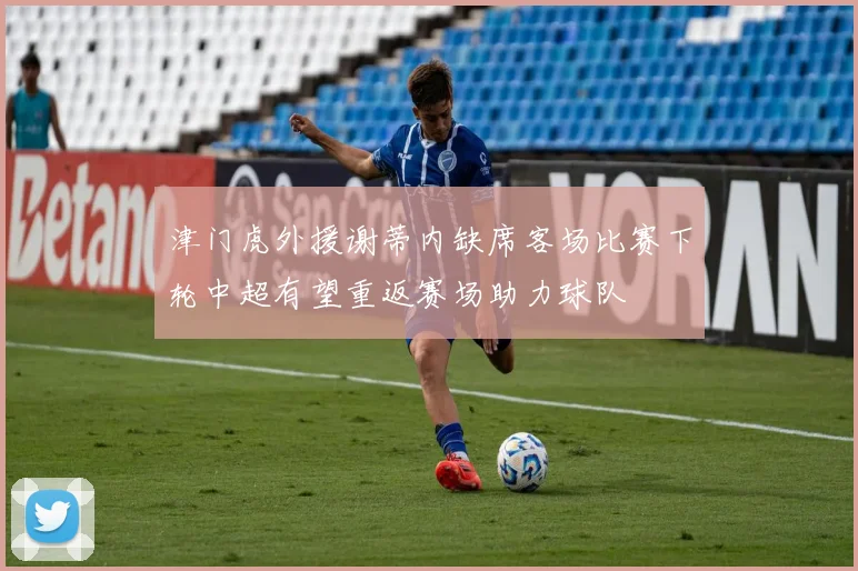 津门虎外援谢蒂内缺席客场比赛下轮中超有望重返赛场助力球队