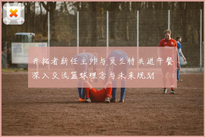 开拓者新任主帅与莫兰特共进午餐深入交流篮球理念与未来规划