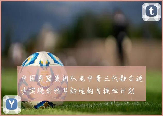 中国男篮集训队老中青三代融合逐步实现合理年龄结构与换血计划
