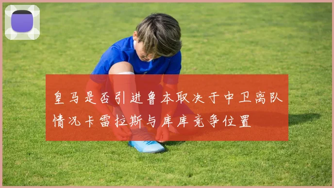 皇马是否引进鲁本取决于中卫离队情况卡雷拉斯与库库竞争位置