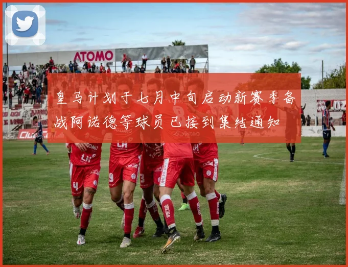 皇马计划于七月中旬启动新赛季备战阿诺德等球员已接到集结通知