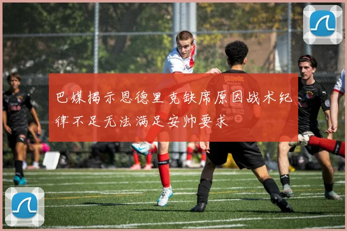 巴媒揭示恩德里克缺席原因战术纪律不足无法满足安帅要求