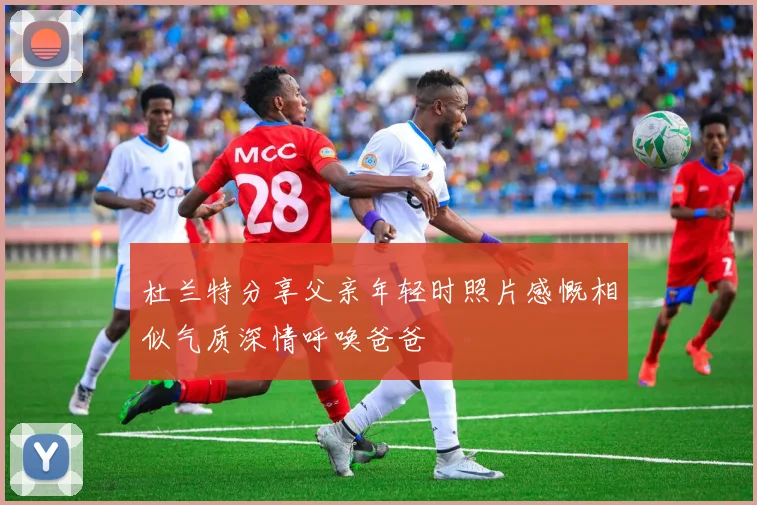 杜兰特分享父亲年轻时照片感慨相似气质深情呼唤爸爸