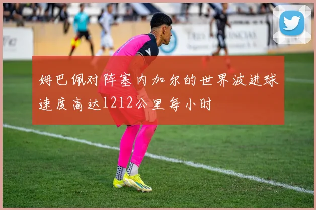 姆巴佩对阵塞内加尔的世界波进球速度高达1212公里每小时