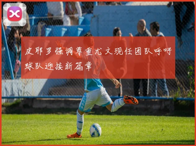 皮耶罗强调尊重尤文现任团队呼吁球队迎接新篇章