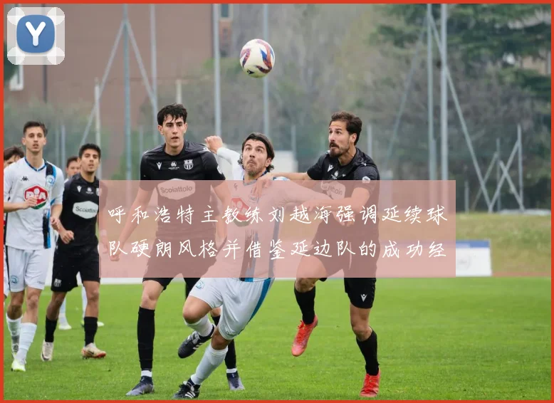 呼和浩特主教练刘越海强调延续球队硬朗风格并借鉴延边队的成功经验