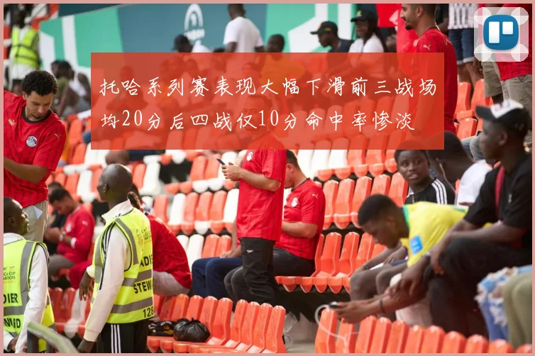 托哈系列赛表现大幅下滑前三战场均20分后四战仅10分命中率惨淡