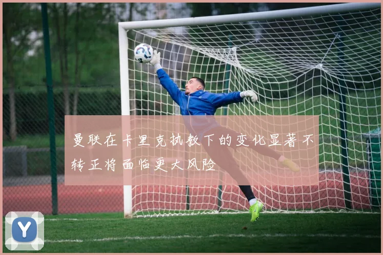 曼联在卡里克执教下的变化显著不转正将面临更大风险