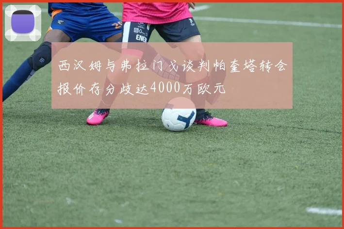 西汉姆与弗拉门戈谈判帕奎塔转会报价存分歧达4000万欧元
