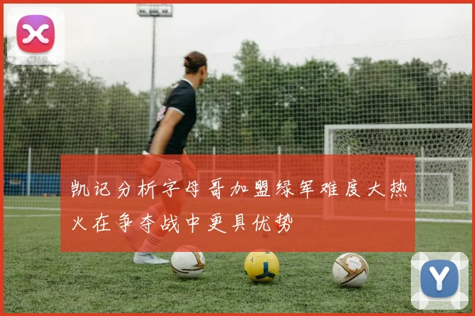 凯记分析字母哥加盟绿军难度大热火在争夺战中更具优势