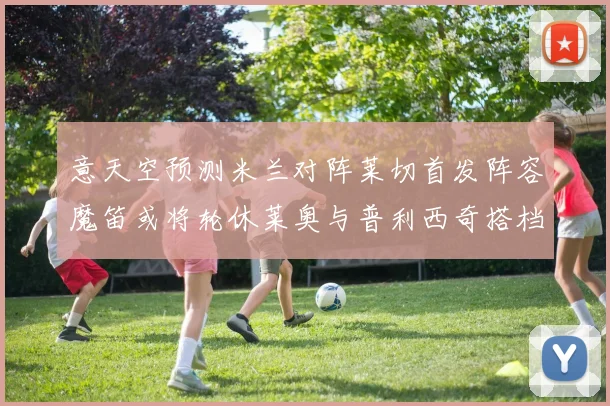 意天空预测米兰对阵莱切首发阵容魔笛或将轮休莱奥与普利西奇搭档出战