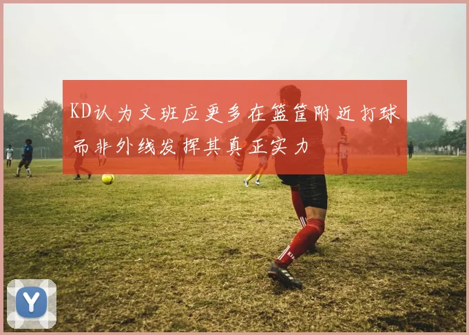KD认为文班应更多在篮筐附近打球而非外线发挥其真正实力