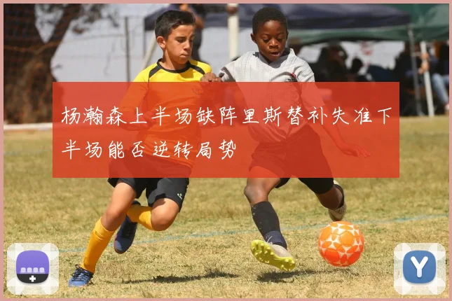 杨瀚森上半场缺阵里斯替补失准下半场能否逆转局势