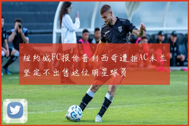 纽约城FC报价普利西奇遭拒AC米兰坚定不出售这位明星球员